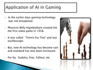  In the earlier days gaming technology
was not broadened.
 Physicist Willy Higinbotham created the
the first video game in 1958.
 It was called “Tennis For Tow” and was
oscilloscope.
 But, now AI technology has become vast
and standard has also been increased.
 For Eg : Sudoku, Fear, Fallout, etc
 