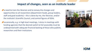 Impact of changes, seen as an institute leader
a need to train the librarian and to convey the changes and
opportunities to all researchers (department heads, group leaders,
staff and grad students) – this is done by me, the librarian, and/or
the institute’s Scientific Council, and central figures of DEAL
occasionally, e.g. in high level meetings, I stress in meetings with
funding agencies that the desired switch to full accessibly must be
underpinned with adequate financial backing of those who publish,
researchers and their institutions
 