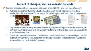 Impact of changes, seen as an institute leader
Decision process on how to publish (status as of mid 2020 – and this may change!):
1. Authors check their funding situation and consult with Department Head on
availability of institutional funds to pay for publishing cost if not covered by project
funds
2. Department head usually requires the setting of publishing priorities by authors, i.e.
only selected manuscript will be sponsored (for my institute, for example, about 20%
is published Gold OA).
3. There are occasional seminars or time slots in all-hands institute meetings to explain
publication workflow, incl. rules for funding publications to researchers. Guidelines
are provided on the institute’s intranet.
+ + or
 