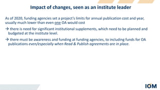 Impact of changes, seen as an institute leader
As of 2020, funding agencies set a project’s limits for annual publication cost and year,
usually much lower than even one OA would cost
 there is need for significant institutional supplements, which need to be planned and
budgeted at the institute level.
 there must be awareness and funding at funding agencies, to including funds for OA
publications even/especially when Read & Publish agreements are in place.
 