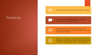 Finances
Costs of readership borne by institution centrally
Costs of OA authorship largely derived from
authors, grants, small APC funds
Regarding OA as an incremental source of
revenue for publishers is unsustainable - we need
a transitional model
Burden of costs likely to shift to research-intensive
institutions. Free-rider problem? Loss of corporate
revenues (subscriptions, reprints, advertising)?
 