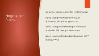 Negotiation
Points
 No longer about readership metrics/usage
 Need strong information on faculty
authorship, disciplines, grants, etc.
 Need strong understanding of mandates
and other OA policy environments
 Need to understand publication (and title?)
metrics/FWCI
 
