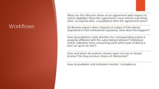 Workflows
What are the effective dates of an agreement with respect to
article eligibility? Does the agreement cover articles submitted
after, accepted after, or published after the agreement date?
Do libraries expect direct deposit of copies of OA articles
deposited in their institutional repository. How does this happen?
How do publishers verify whether the corresponding author is
properly affiliated with the subscribing institution? Individual
article validation time consuming (and which part of library is
best set up to do this?)
How and when do authors choose open access vs closed
license? Do they receive choice of OA license?
How do publisher and institution monitor ‘compliance’
 