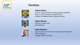 Panelists
Adam Chesler
Director of Global Sales
AIP Publishing
Keith Webster
Dean of Libraries and Director of Emerging and Integrative
Media Initiatives
Carnegie Mellon University
Andre Anders
Director, Leibniz Institute of Surface Engineering (IOM)
Editor in Chief of Journal of Applied Physics
Professor of Applied Physics, Leipzig University
 