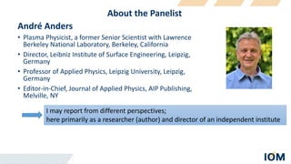 About the Panelist
André Anders
• Plasma Physicist, a former Senior Scientist with Lawrence
Berkeley National Laboratory, Berkeley, California
• Director, Leibniz Institute of Surface Engineering, Leipzig,
Germany
• Professor of Applied Physics, Leipzig University, Leipzig,
Germany
• Editor-in-Chief, Journal of Applied Physics, AIP Publishing,
Melville, NY
I may report from different perspectives;
here primarily as a researcher (author) and director of an independent institute
 