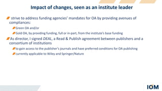 Impact of changes, seen as an institute leader
strive to address funding agencies’ mandates for OA by providing avenues of
compliances:
Green OA and/or
Gold OA, by providing funding, full or in-part, from the institute’s base funding
As director, I signed DEAL, a Read & Publish agreement between publishers and a
consortium of institutions
to gain access to the publisher’s journals and have preferred conditions for OA publishing
currently applicable to Wiley and Springer/Nature
 
