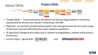 Project DEAL
• “Projekt DEAL” - commissioned by the Alliance of Science Organizations in Germany,
represented by the German Rectors’ Conference, the HRK.
• Objective: to conclude transformative publish and read agreements for the entire range
of electronic journals offered by the major academic publishers.
•  significant change to the status quo in relation to negotiations, content and pricing in
the process.
• current status: signed with and
 
