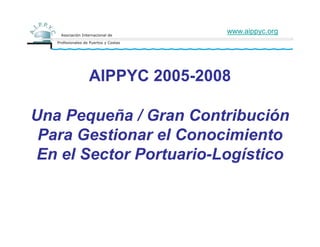 www.aippyc.org




       AIPPYC 2005-2008

Una Pequeña / Gran Contribución
 Para Gestionar el Conocimiento
En el Sector Portuario-Logístico
 