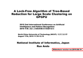 A Lock-Free Algorithm of Tree-Based
Reduction for Large Scale Clustering on
GPGPU
National Institute of Informatics, Japan
Ruo Ando
2019 2nd International Conference on Artificial
Intelligence and Pattern Recognition
2019 年第二届人工智能和模式识别国际会议
North China University of Technology (NCUT) / 北方工业大学
August 17th, 2019 11.35-12.15
Slideshare version rev.2019.08.19
 
