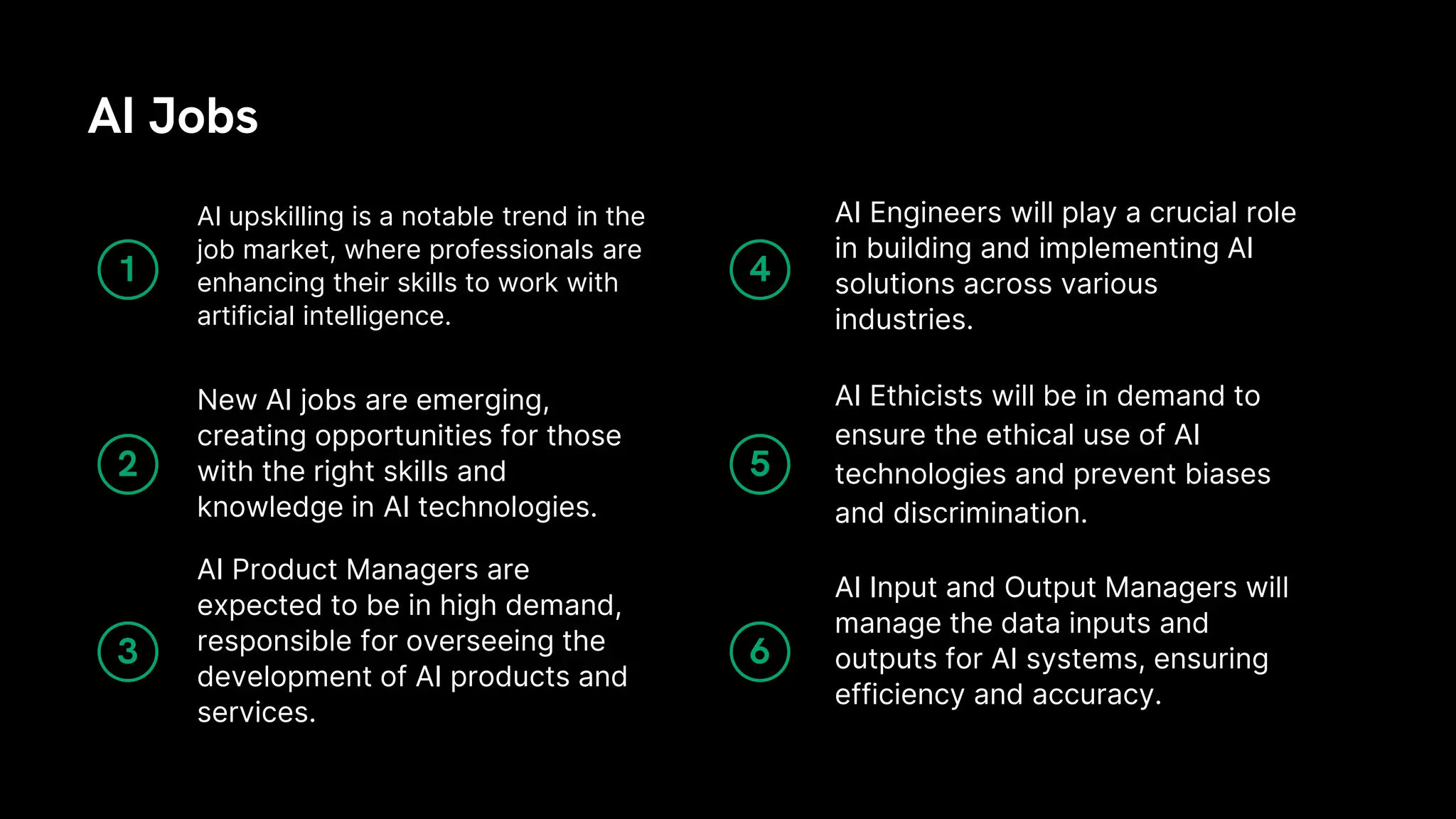 AI Product Managers are
expected to be in high demand,
responsible for overseeing the
development of AI products and
services.
New AI jobs are emerging,
creating opportunities for those
with the right skills and
knowledge in AI technologies.
AI upskilling is a notable trend in the
job market, where professionals are
enhancing their skills to work with
artificial intelligence.
AI Jobs
AI Input and Output Managers will
manage the data inputs and
outputs for AI systems, ensuring
efficiency and accuracy.
AI Ethicists will be in demand to
ensure the ethical use of AI
technologies and prevent biases
and discrimination.
AI Engineers will play a crucial role
in building and implementing AI
solutions across various
industries.
1
2
3
4
5
6
 
