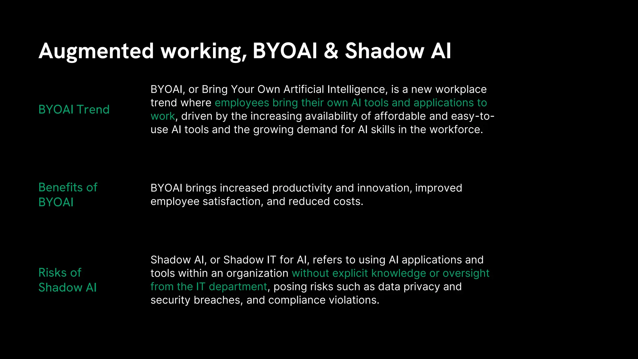 Augmented working, BYOAI & Shadow AI
BYOAI, or Bring Your Own Artificial Intelligence, is a new workplace
trend where employees bring their own AI tools and applications to
work, driven by the increasing availability of affordable and easy-to-
use AI tools and the growing demand for AI skills in the workforce.
BYOAI brings increased productivity and innovation, improved
employee satisfaction, and reduced costs.
BYOAI Trend
Benefits of
BYOAI
Risks of
Shadow AI
Shadow AI, or Shadow IT for AI, refers to using AI applications and
tools within an organization without explicit knowledge or oversight
from the IT department, posing risks such as data privacy and
security breaches, and compliance violations.
 