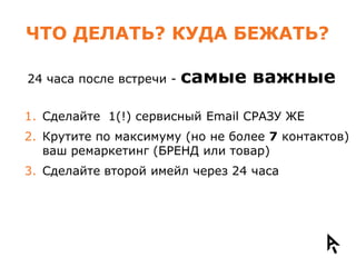 ЧТО ДЕЛАТЬ? КУДА БЕЖАТЬ?

24 часа после встречи -   самые важные

1. Сделайте 1(!) сервисный Email СРАЗУ ЖЕ
2. Крутите по максимуму (но не более 7 контактов)
   ваш ремаркетинг (БРЕНД или товар)
3. Сделайте второй имейл через 24 часа
 