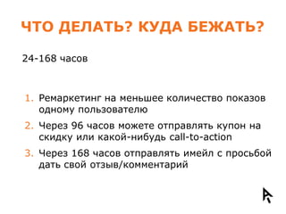 ЧТО ДЕЛАТЬ? КУДА БЕЖАТЬ?

24-168 часов



1. Ремаркетинг на меньшее количество показов
   одному пользователю
2. Через 96 часов можете отправлять купон на
   скидку или какой-нибудь call-to-action
3. Через 168 часов отправлять имейл с просьбой
   дать свой отзыв/комментарий
 