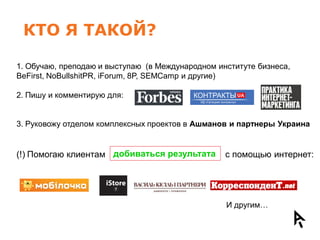 КТО Я ТАКОЙ?

1. Обучаю, преподаю и выступаю (в Международном институте бизнеса,
BeFirst, NoBullshitPR, iForum, 8P, SEMCamp и другие)

2. Пишу и комментирую для:


3. Руковожу отделом комплексных проектов в Ашманов и партнеры Украина


(!) Помогаю клиентам добиваться результата        с помощью интернет:




                                                  И другим…
 