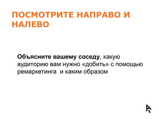 ПОСМОТРИТЕ НАПРАВО И
НАЛЕВО


Объясните вашему соседу, какую
аудиторию вам нужно «добить» с помощью
ремаркетинга и каким образом
 