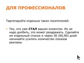 ДЛЯ ПРОФЕССИОНАЛОВ

Таргетируйте отдельно таких посетителей:

 Тех, кто уже СТАЛ вашим клиентом. Их не
  надо долбить, это может раздражать. Сделайте
  им отдельный список и через 30 (60,90) дней
  начинайте усилять количество показов
  рекламы
 