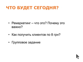ЧТО БУДЕТ СЕГОДНЯ?


• Ремаркетинг – что это? Почему это
  важно?

• Как получить клиентов по 8 грн?

• Групповое задание
 