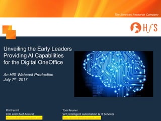 © 2017 HfS Research, Ltd. Proprietary │Page 1
The Services Research Company
Unveiling the Early Leaders
Providing AI Capabilities
for the Digital OneOffice
An HfS Webcast Production
July 7th 2017
Phil Fersht
CEO and Chief Analyst
Phil.fersht@hfsresearch.com
Tom Reuner
SVP, Intelligent Automation & IT Services
Tom.reuner@hfsresearch.com
 