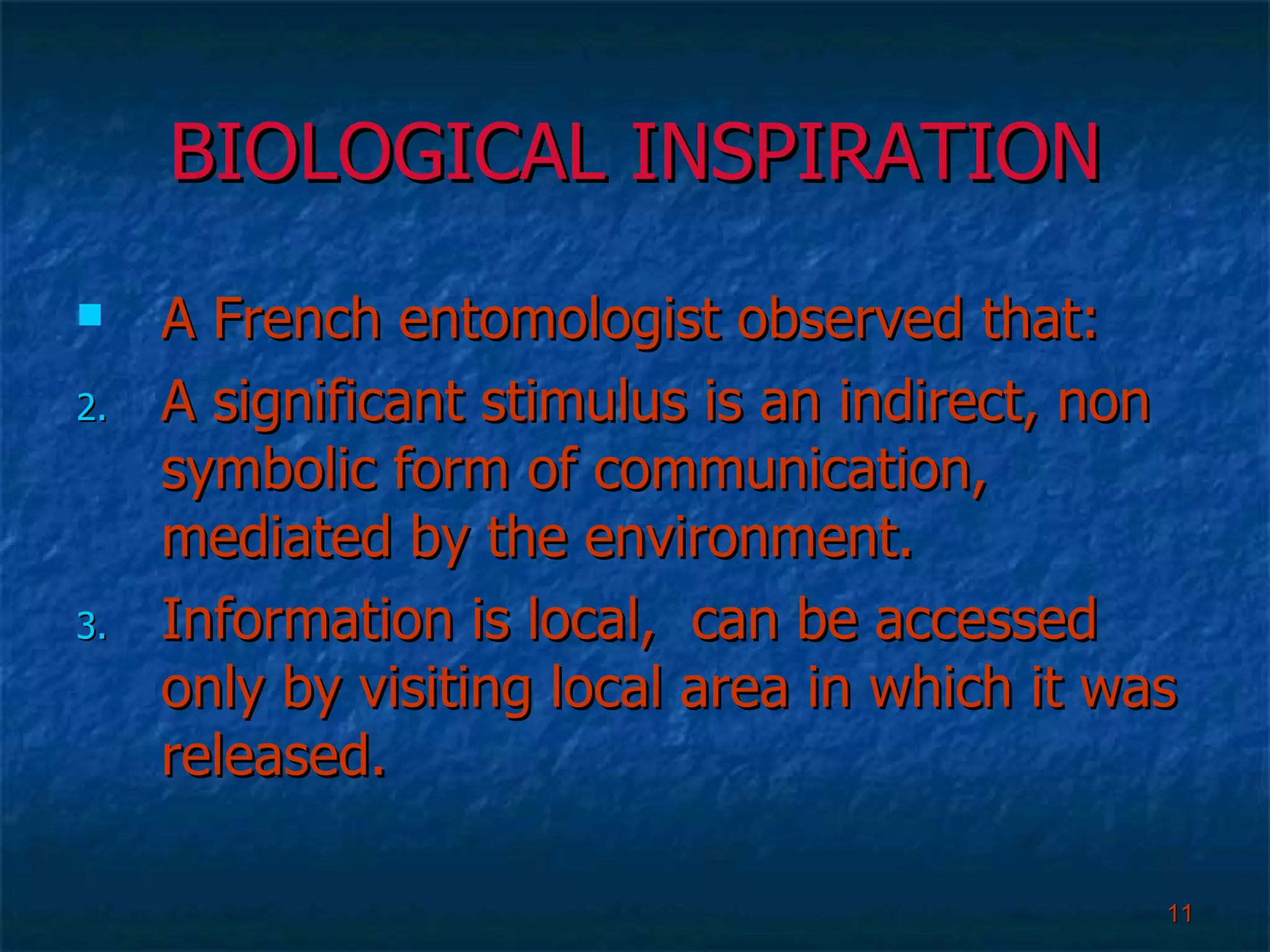 BIOLOGICAL INSPIRATION A French entomologist observed that: A significant stimulus is an indirect, non symbolic form of communication, mediated by the environment. Information is local,  can be accessed only by visiting local area in which it was released.  