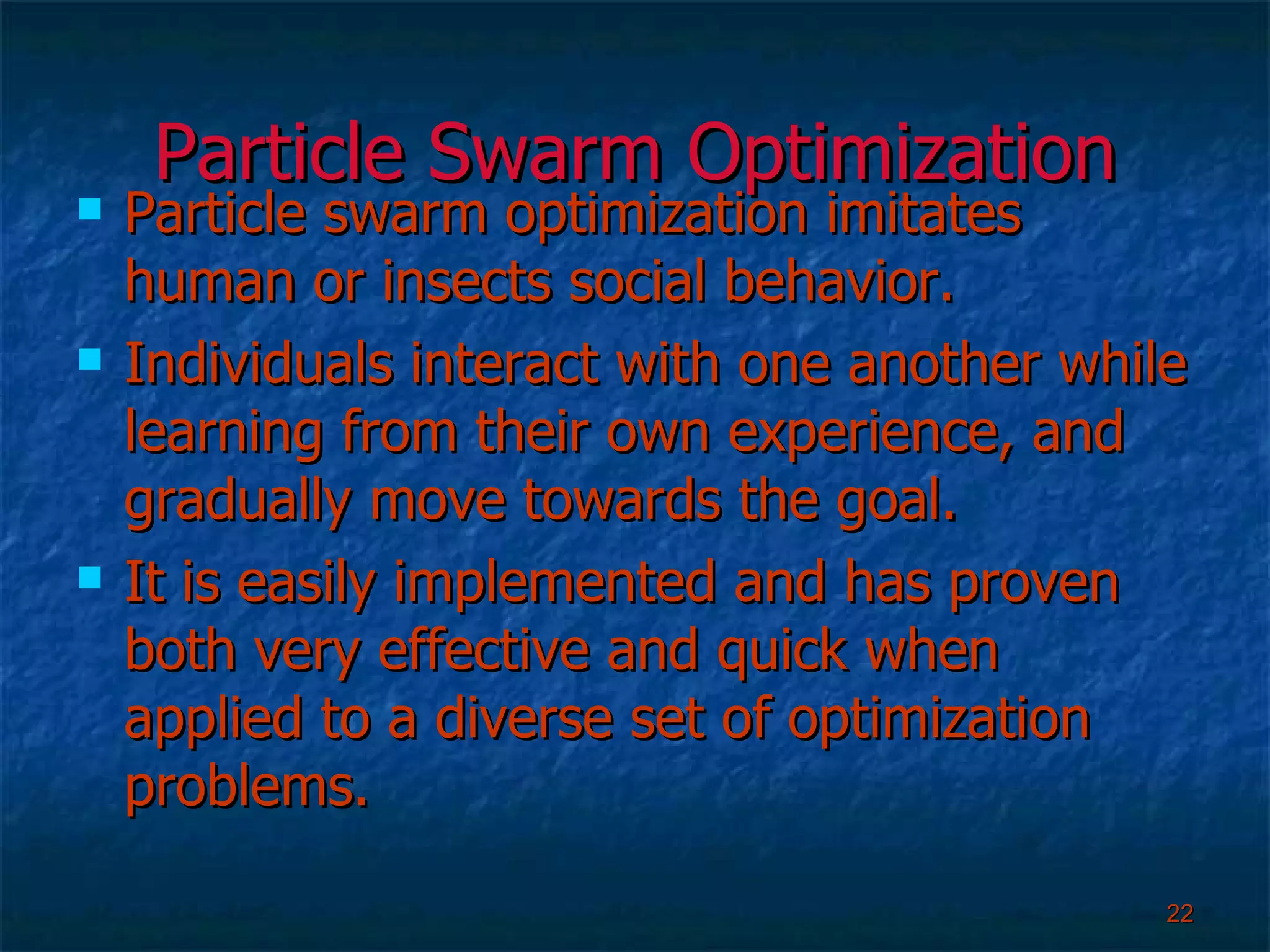 Particle Swarm Optimization Particle swarm optimization imitates human or insects social behavior. Individuals interact with one another while learning from their own experience, and gradually move towards the goal. It is easily implemented and has proven both very effective and quick when applied to a diverse set of optimization problems.  