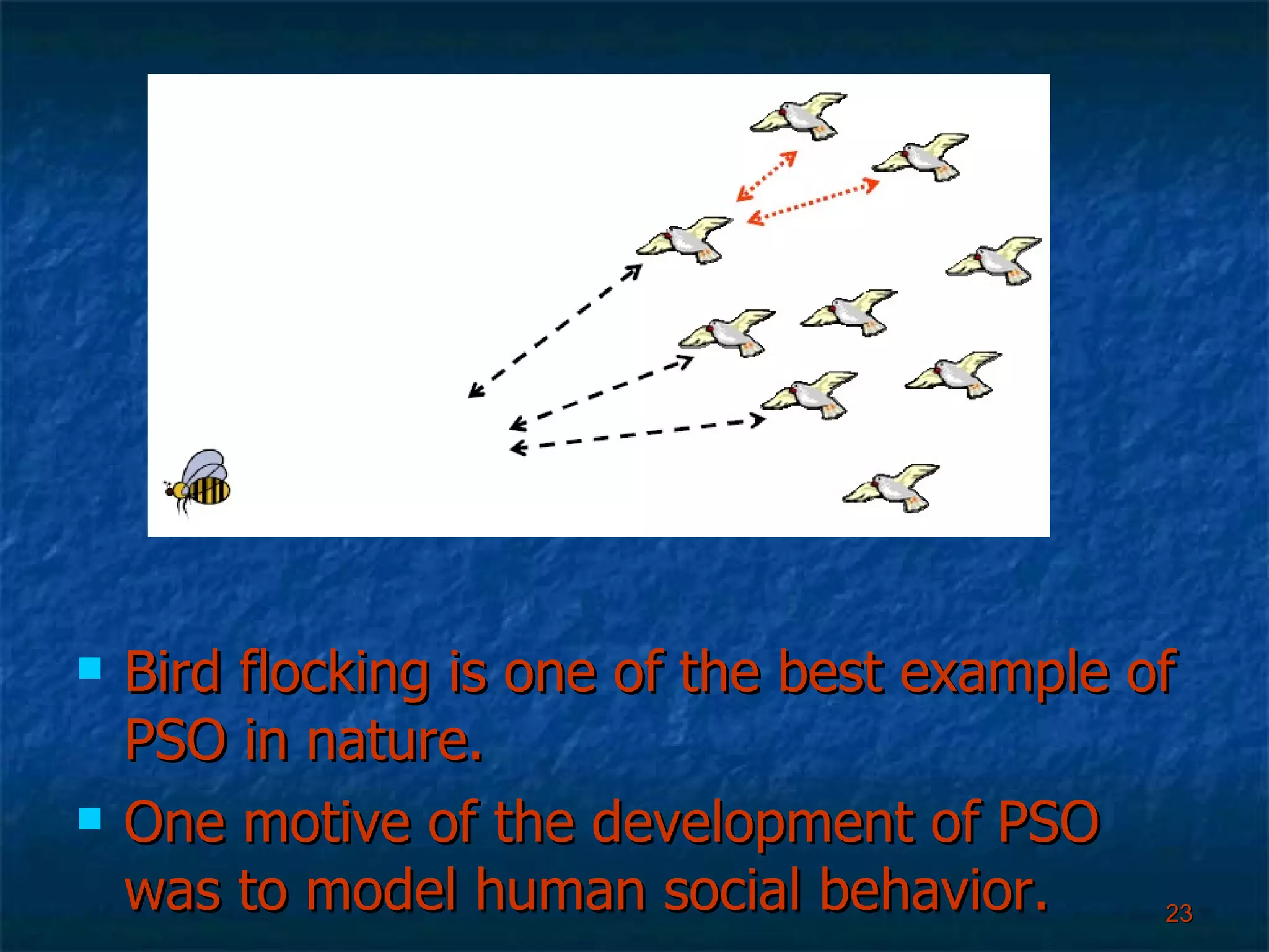 Bird flocking is one of the best example of PSO in nature. One motive of the development of PSO was to model human social behavior. 