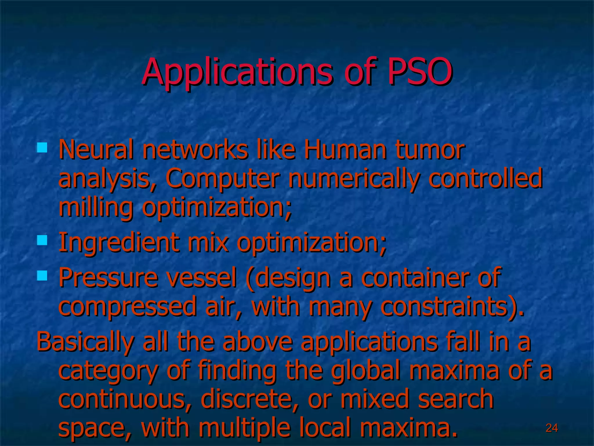 Applications of PSO Neural networks like Human tumor analysis, Computer numerically controlled milling optimization; Ingredient mix optimization; Pressure vessel (design a container of compressed air, with many constraints). Basically all the above applications fall in a category of finding the global maxima of a continuous, discrete, or mixed search space, with multiple local maxima. 