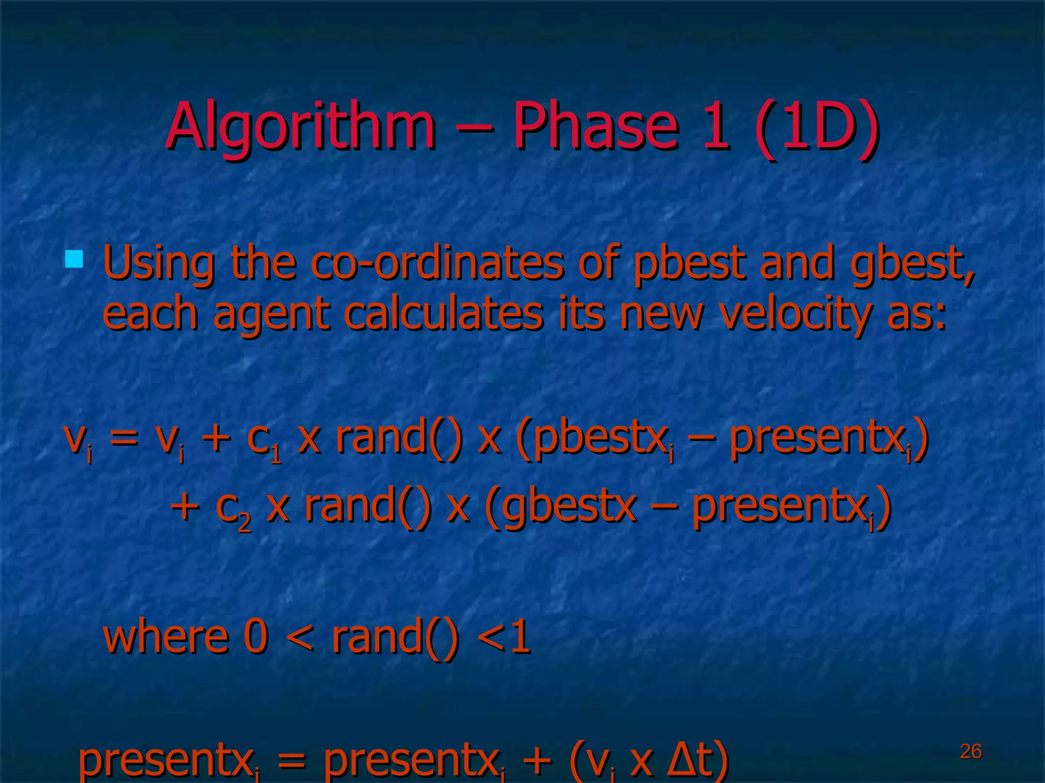 Algorithm – Phase 1 (1D) Using the co-ordinates of pbest and gbest, each agent calculates its new velocity as: v i  = v i  + c 1  x rand() x (pbestx i  – presentx i ) + c 2  x rand() x (gbestx – presentx i ) where 0 < rand() <1 presentx i  = presentx i  + (v i  x  Δ t) 