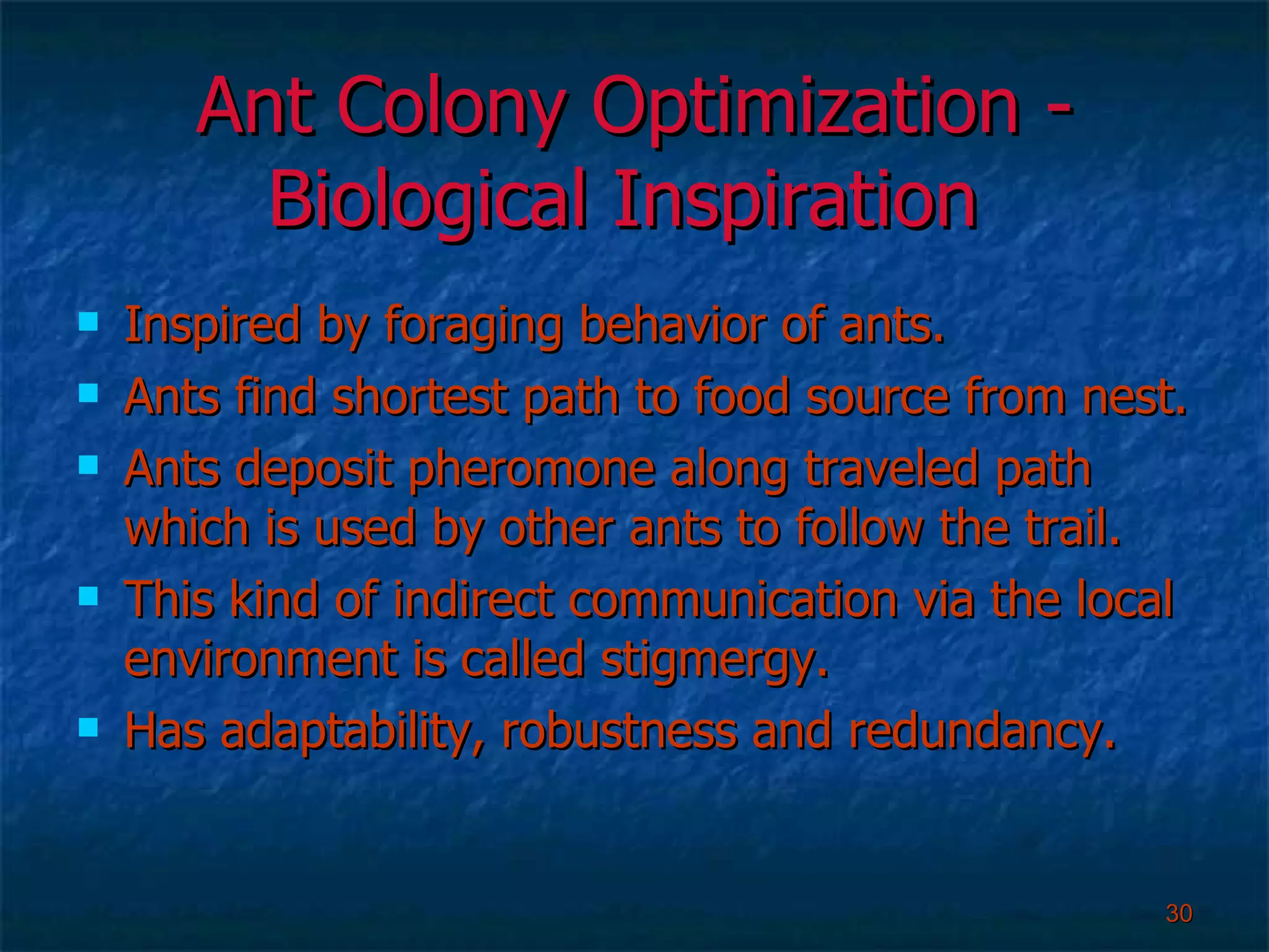 Ant Colony Optimization - Biological Inspiration  Inspired by foraging behavior of ants. Ants find shortest path to food source from nest. Ants deposit pheromone along traveled path which is used by other ants to follow the trail. This kind of indirect communication via the local environment is called stigmergy. Has adaptability, robustness and redundancy. 