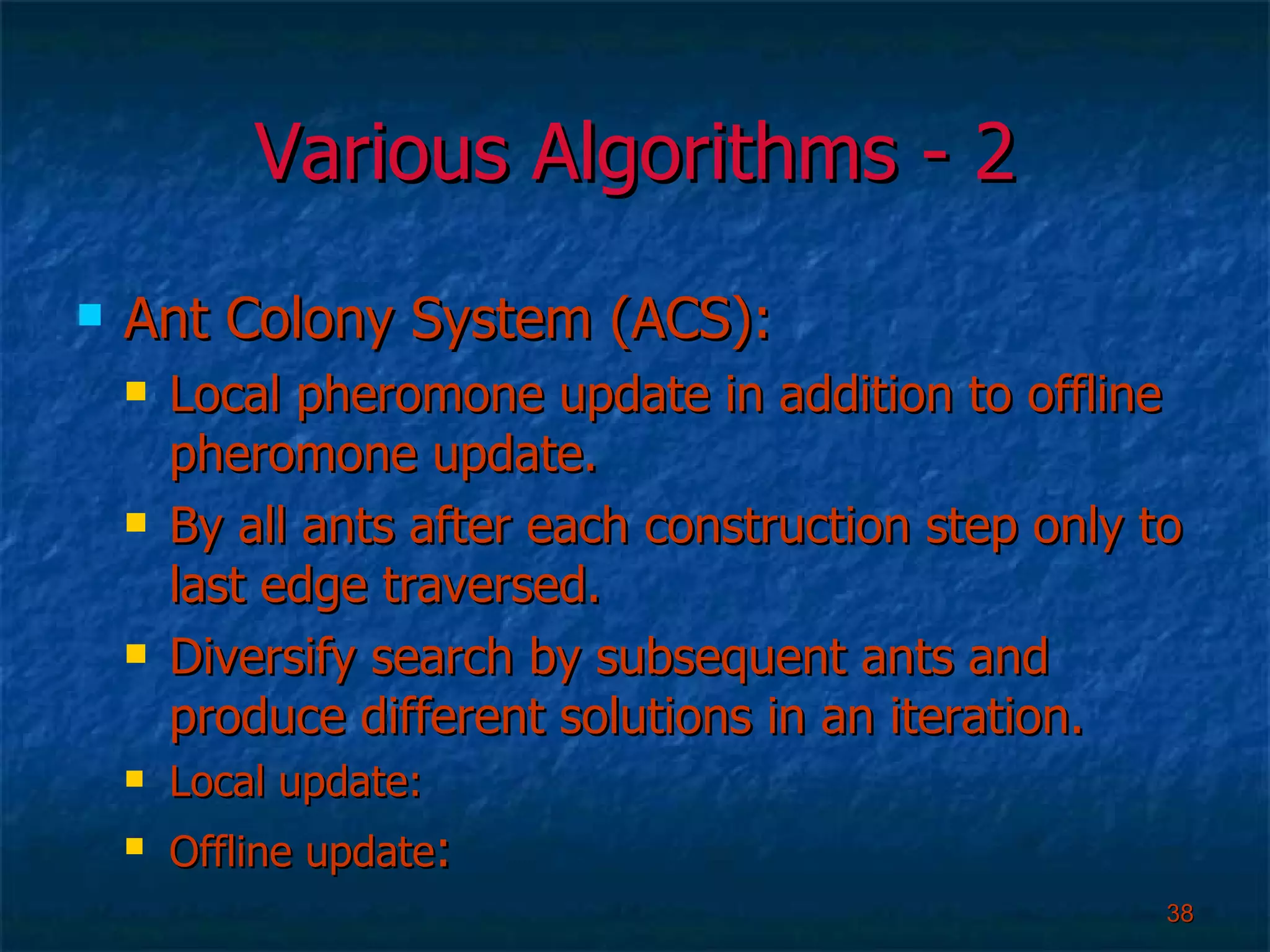 Various Algorithms - 2 Ant Colony System (ACS): Local pheromone update in addition to offline pheromone update. By all ants after each construction step only to last edge traversed. Diversify search by subsequent ants and produce different solutions in an iteration. Local update:  Offline update :  