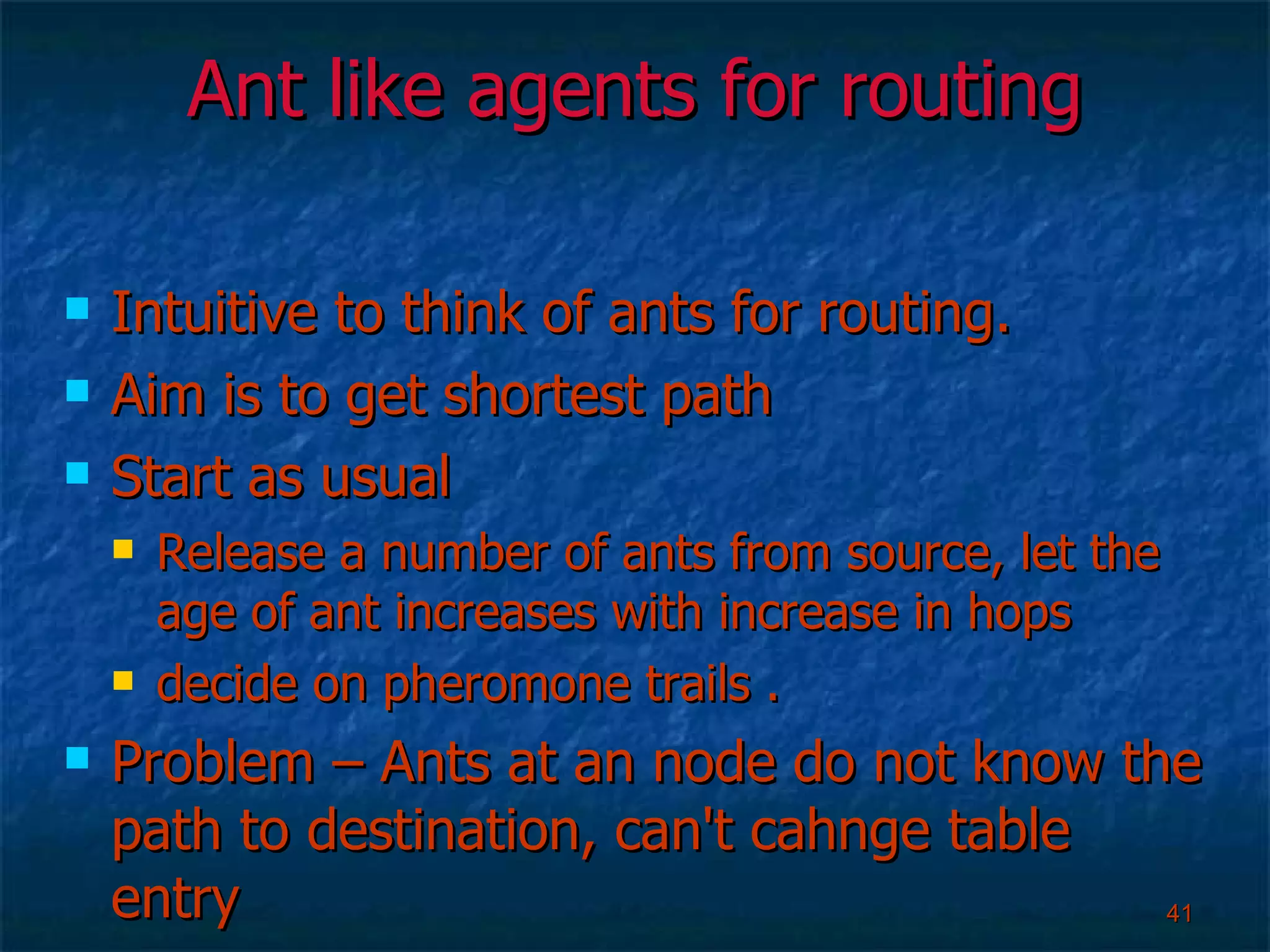 Ant like agents for routing Intuitive to think of ants for routing. Aim is to get shortest path Start as usual Release a number of ants from source, let the age of ant increases with increase in hops decide on pheromone trails .  Problem – Ants at an node do not know the path to destination, can't cahnge table entry 