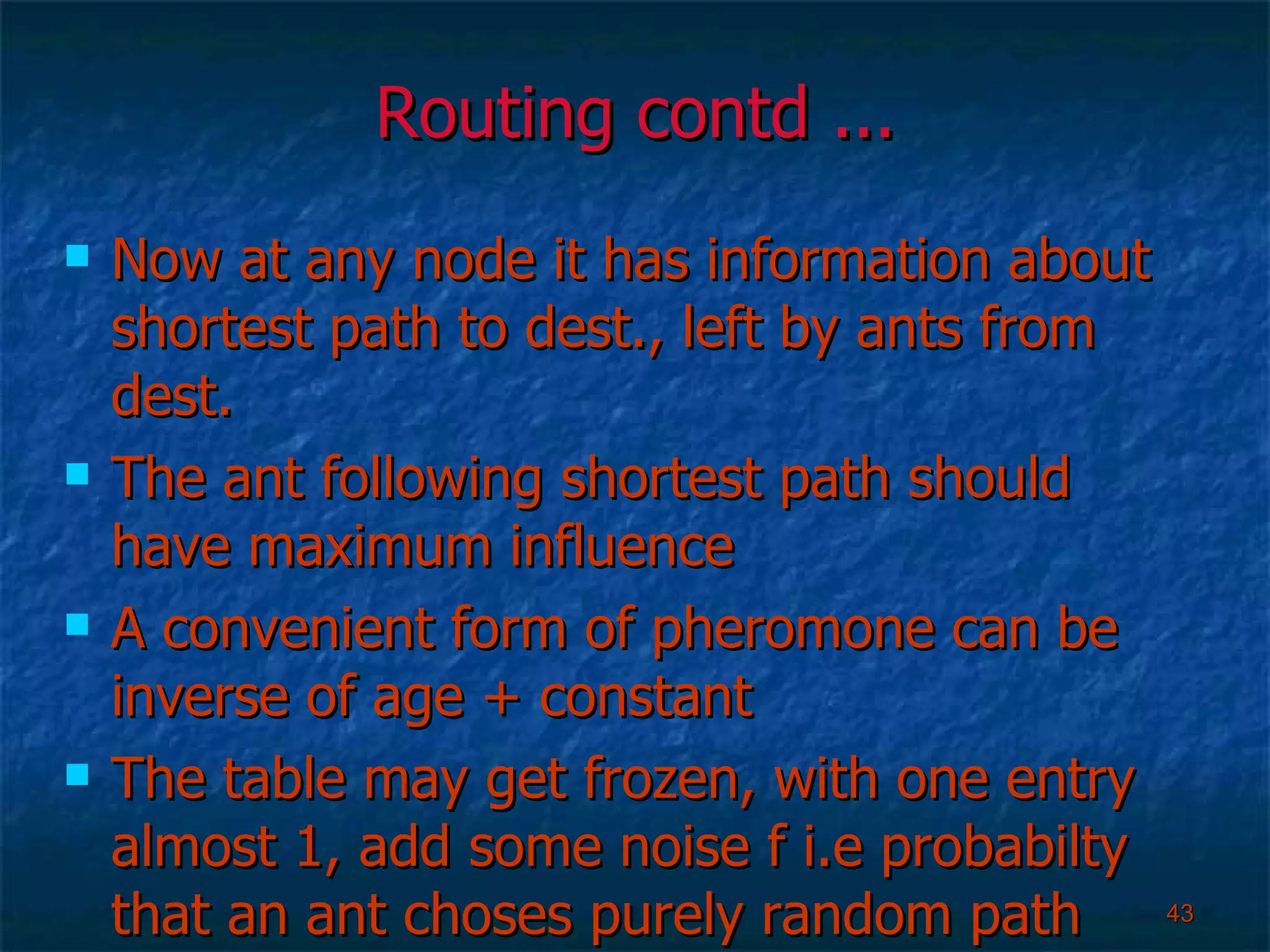 Routing contd ... Now at any node it has information about shortest path to dest., left by ants from dest. The ant following shortest path should have maximum influence A convenient form of pheromone can be inverse of age + constant The table may get frozen, with one entry almost 1, add some noise f i.e probabilty that an ant choses purely random path  