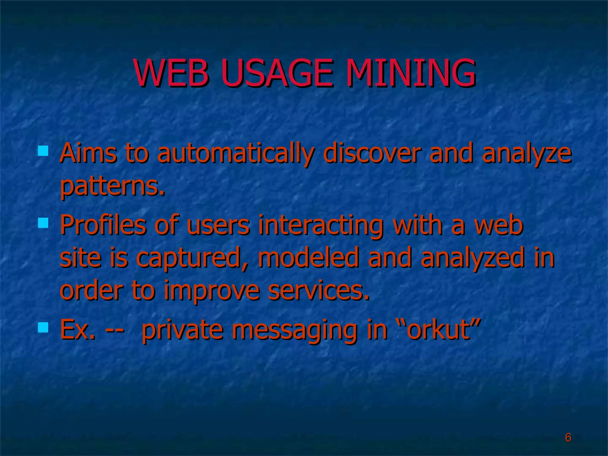 WEB USAGE MINING Aims to automatically discover and analyze patterns. Profiles of users interacting with a web site is captured, modeled and analyzed in order to improve services. Ex. --  private messaging in “orkut”  