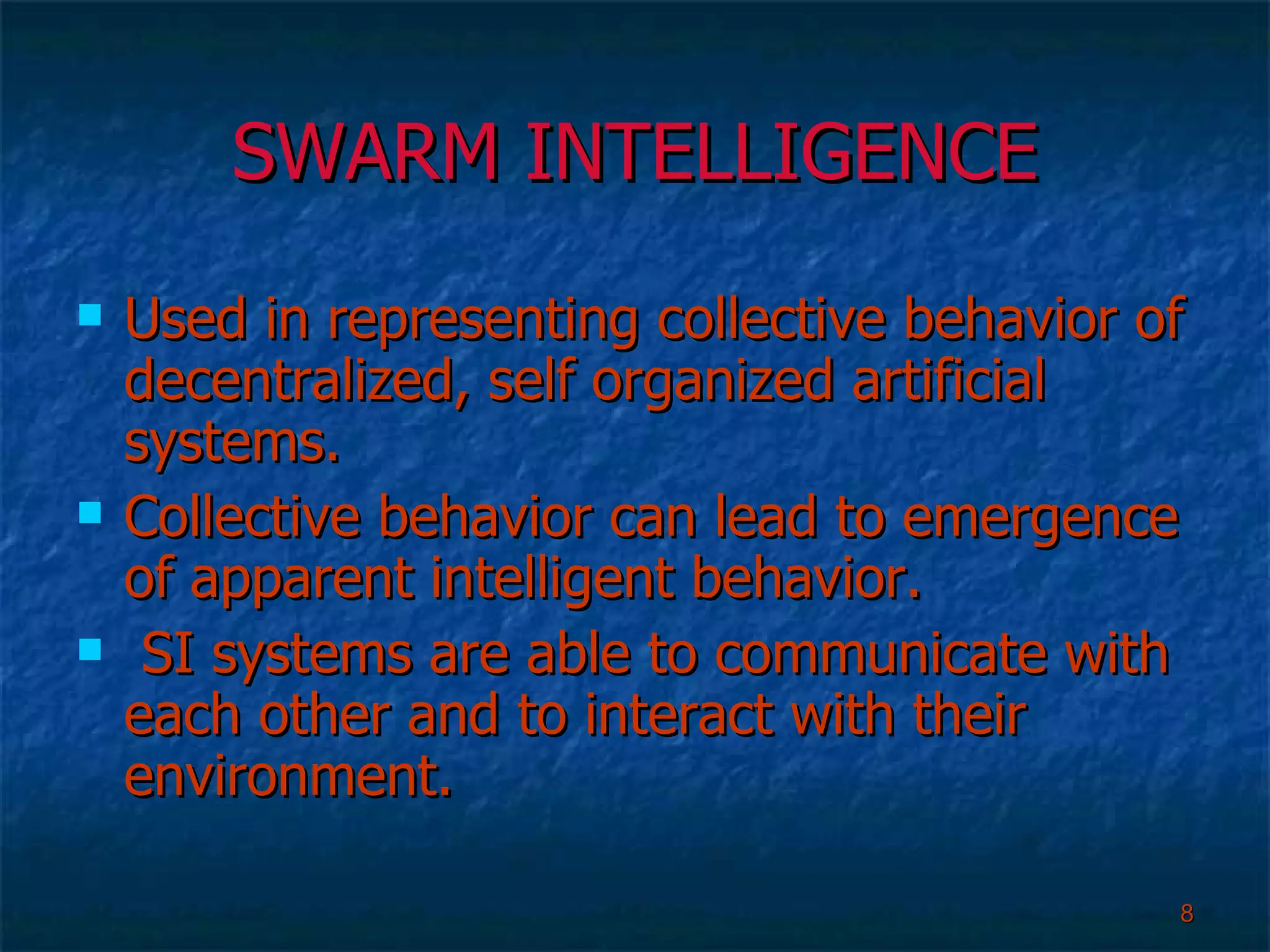 SWARM INTELLIGENCE Used in representing collective behavior of decentralized, self organized artificial systems. Collective behavior can lead to emergence of apparent intelligent behavior. SI systems are able to communicate with each other and to interact with their environment. 