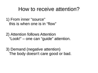 How to receive attention?
1) From inner “source”
this is when one is in “flow”
2) Attention follows Attention
“Look!” – one can “guide” attention.
3) Demand (negative attention)
The body doesn't care good or bad.
 