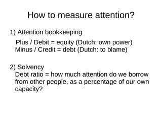 How to measure attention?
1) Attention bookkeeping
Plus / Debit = equity (Dutch: own power)
Minus / Credit = debt (Dutch: to blame)
2) Solvency
Debt ratio = how much attention do we borrow
from other people, as a percentage of our own
capacity?
 