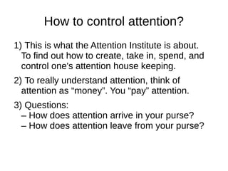 How to control attention?
1) This is what the Attention Institute is about.
To find out how to create, take in, spend, and
control one's attention house keeping.
2) To really understand attention, think of
attention as “money”. You “pay” attention.
3) Questions:
– How does attention arrive in your purse?
– How does attention leave from your purse?
 