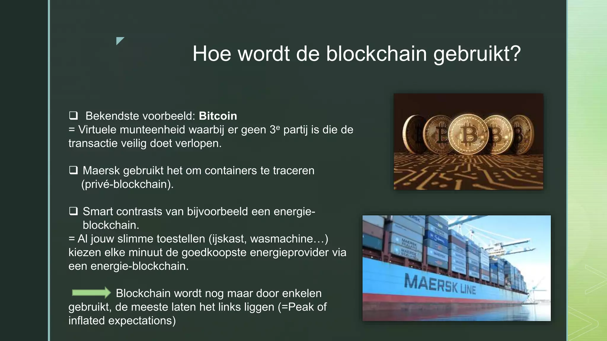z
Hoe wordt de blockchain gebruikt?
 Bekendste voorbeeld: Bitcoin
= Virtuele munteenheid waarbij er geen 3e partij is die de
transactie veilig doet verlopen.
 Maersk gebruikt het om containers te traceren
(privé-blockchain).
 Smart contrasts van bijvoorbeeld een energie-
blockchain.
= Al jouw slimme toestellen (ijskast, wasmachine…)
kiezen elke minuut de goedkoopste energieprovider via
een energie-blockchain.
Blockchain wordt nog maar door enkelen
gebruikt, de meeste laten het links liggen (=Peak of
inflated expectations)
 