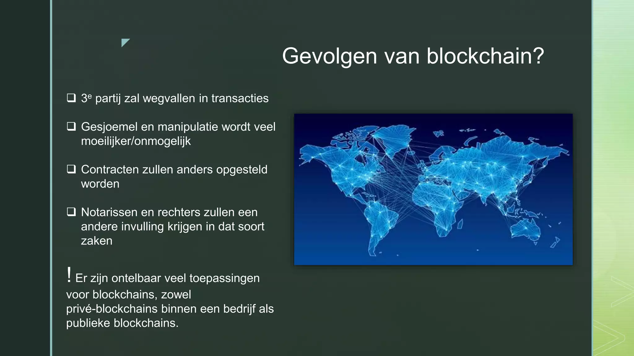 z
Gevolgen van blockchain?
 3e partij zal wegvallen in transacties
 Gesjoemel en manipulatie wordt veel
moeilijker/onmogelijk
 Contracten zullen anders opgesteld
worden
 Notarissen en rechters zullen een
andere invulling krijgen in dat soort
zaken
! Er zijn ontelbaar veel toepassingen
voor blockchains, zowel
privé-blockchains binnen een bedrijf als
publieke blockchains.
 