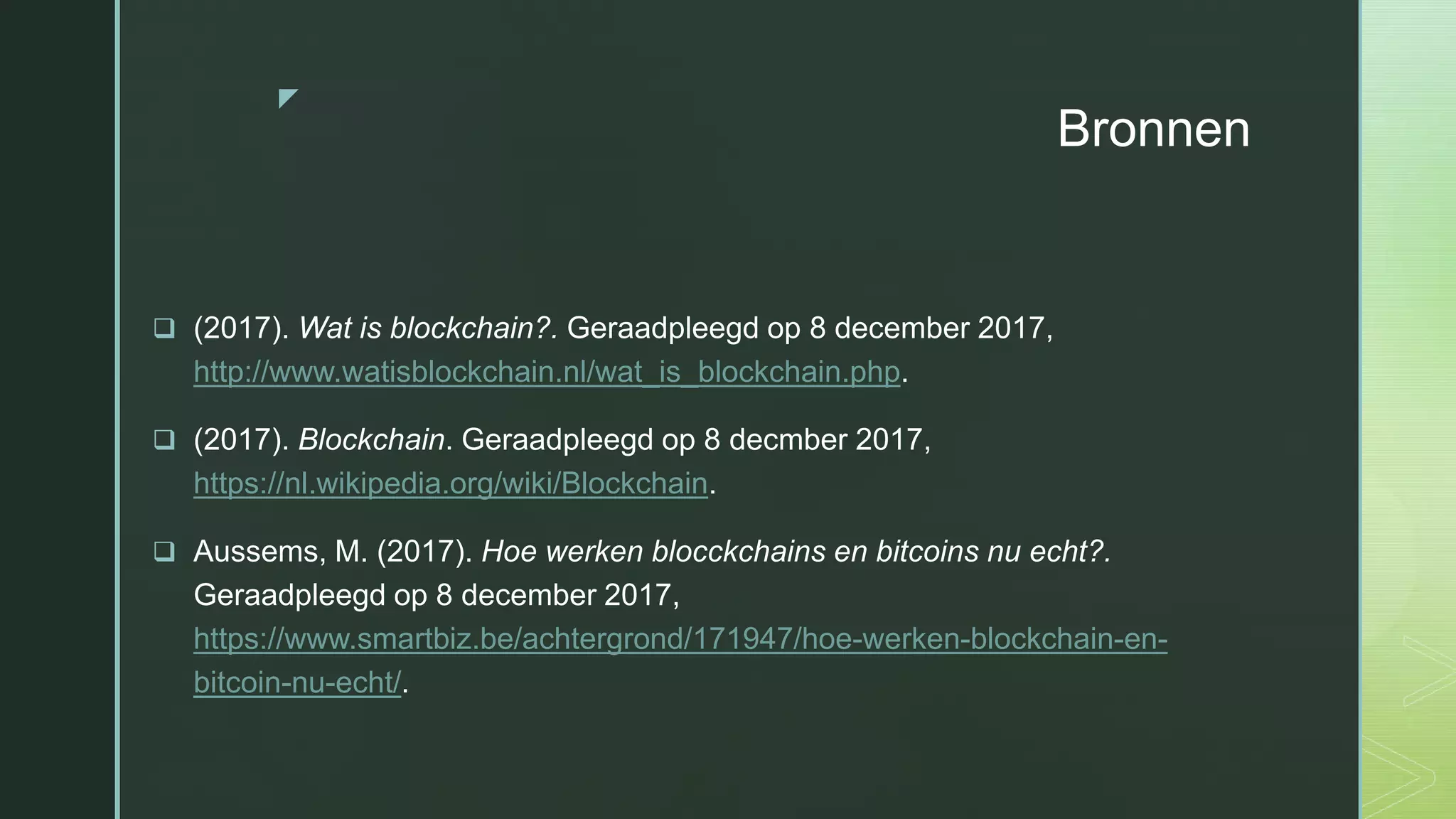 z
Bronnen
 (2017). Wat is blockchain?. Geraadpleegd op 8 december 2017,
http://www.watisblockchain.nl/wat_is_blockchain.php.
 (2017). Blockchain. Geraadpleegd op 8 decmber 2017,
https://nl.wikipedia.org/wiki/Blockchain.
 Aussems, M. (2017). Hoe werken blocckchains en bitcoins nu echt?.
Geraadpleegd op 8 december 2017,
https://www.smartbiz.be/achtergrond/171947/hoe-werken-blockchain-en-
bitcoin-nu-echt/.
 
