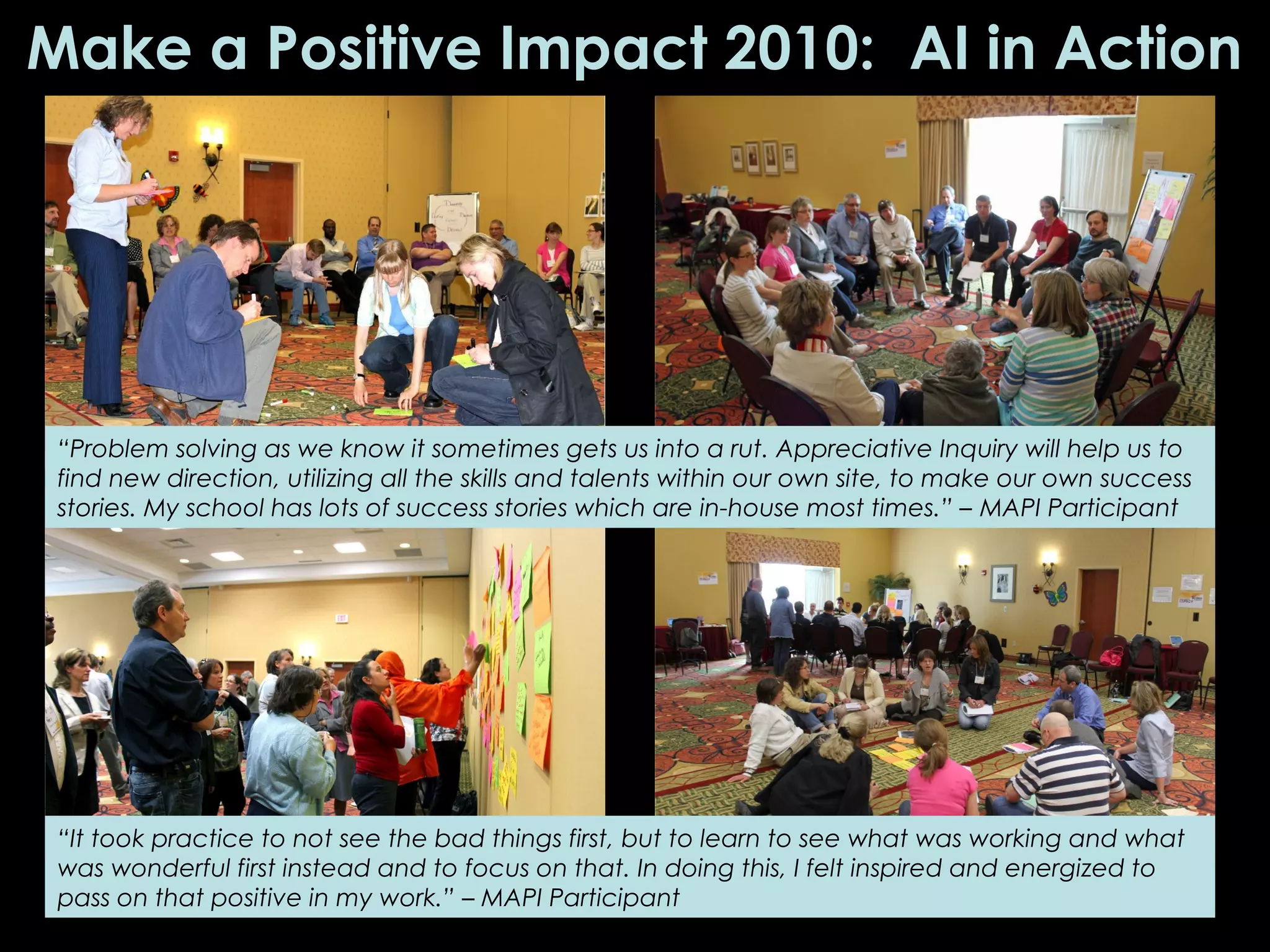 Make a Positive Impact 2010: AI in Action
“Problem solving as we know it sometimes gets us into a rut. Appreciative Inquiry will help us to
find new direction, utilizing all the skills and talents within our own site, to make our own success
stories. My school has lots of success stories which are in-house most times.” – MAPI Participant
“It took practice to not see the bad things first, but to learn to see what was working and what
was wonderful first instead and to focus on that. In doing this, I felt inspired and energized to
pass on that positive in my work.” – MAPI Participant
 