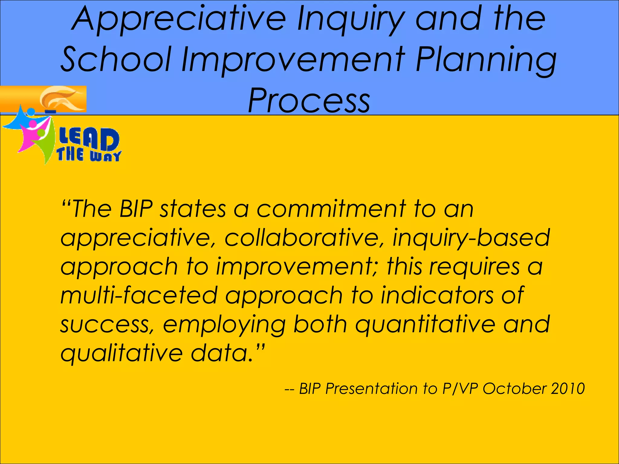 Appreciative Inquiry and the
School Improvement Planning
Process
“The BIP states a commitment to an
appreciative, collaborative, inquiry-based
approach to improvement; this requires a
multi-faceted approach to indicators of
success, employing both quantitative and
qualitative data.”
-- BIP Presentation to P/VP October 2010
 