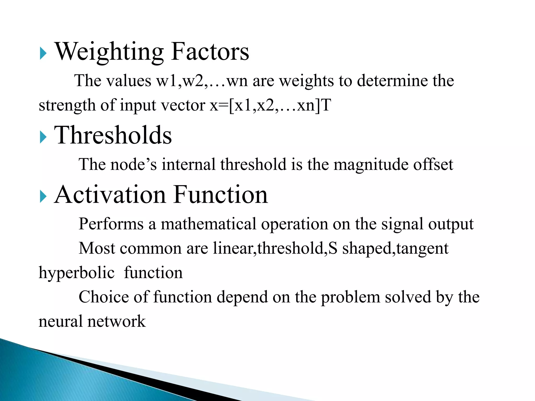  Weighting Factors
     The values w1,w2,…wn are weights to determine the
strength of input vector x=[x1,x2,…xn]T
 Thresholds
    The node’s internal threshold is the magnitude offset
 Activation Function
     Performs a mathematical operation on the signal output
     Most common are linear,threshold,S shaped,tangent
hyperbolic function
     Choice of function depend on the problem solved by the
neural network
 