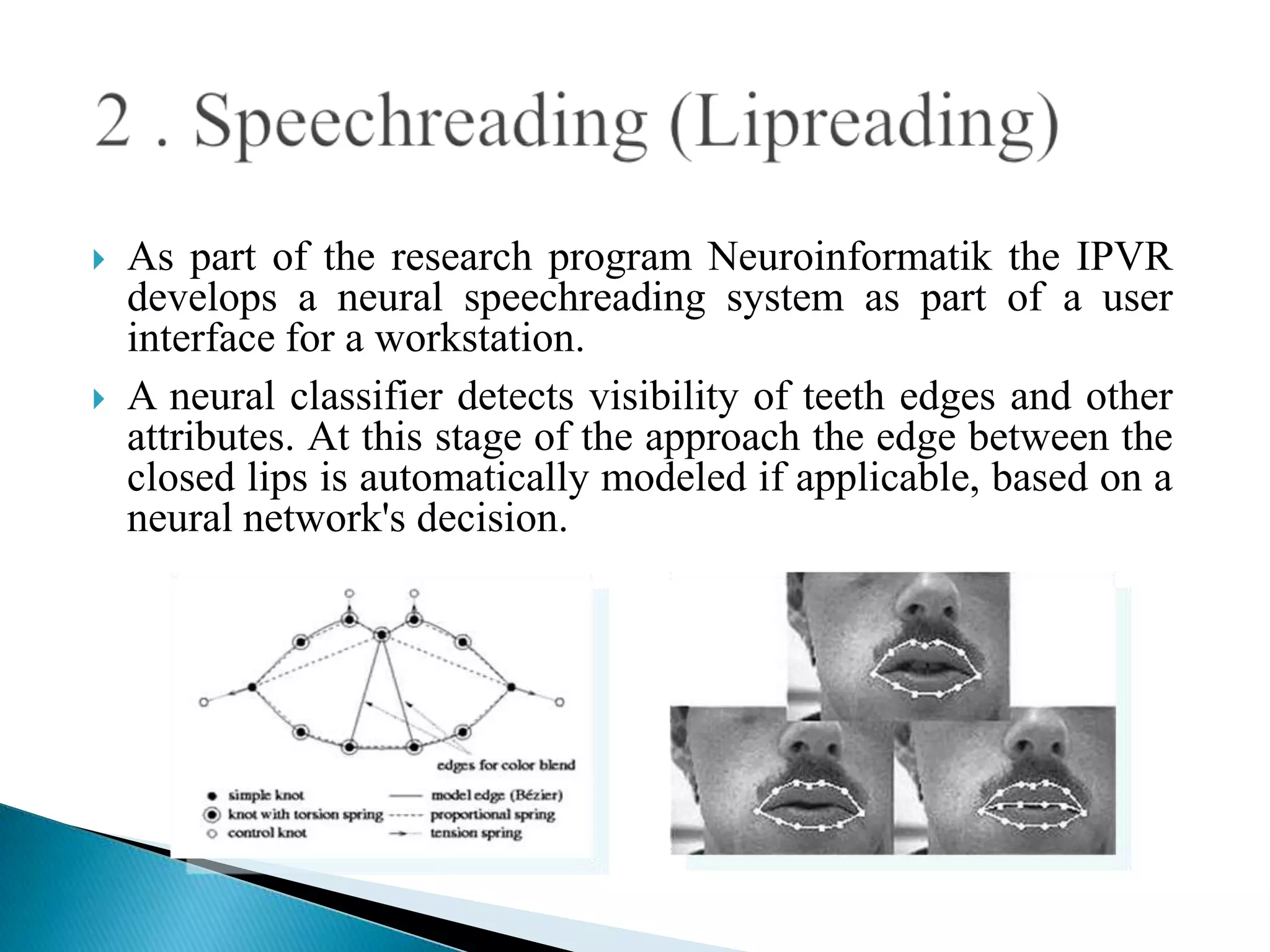    As part of the research program Neuroinformatik the IPVR
    develops a neural speechreading system as part of a user
    interface for a workstation.
   A neural classifier detects visibility of teeth edges and other
    attributes. At this stage of the approach the edge between the
    closed lips is automatically modeled if applicable, based on a
    neural network's decision.
 