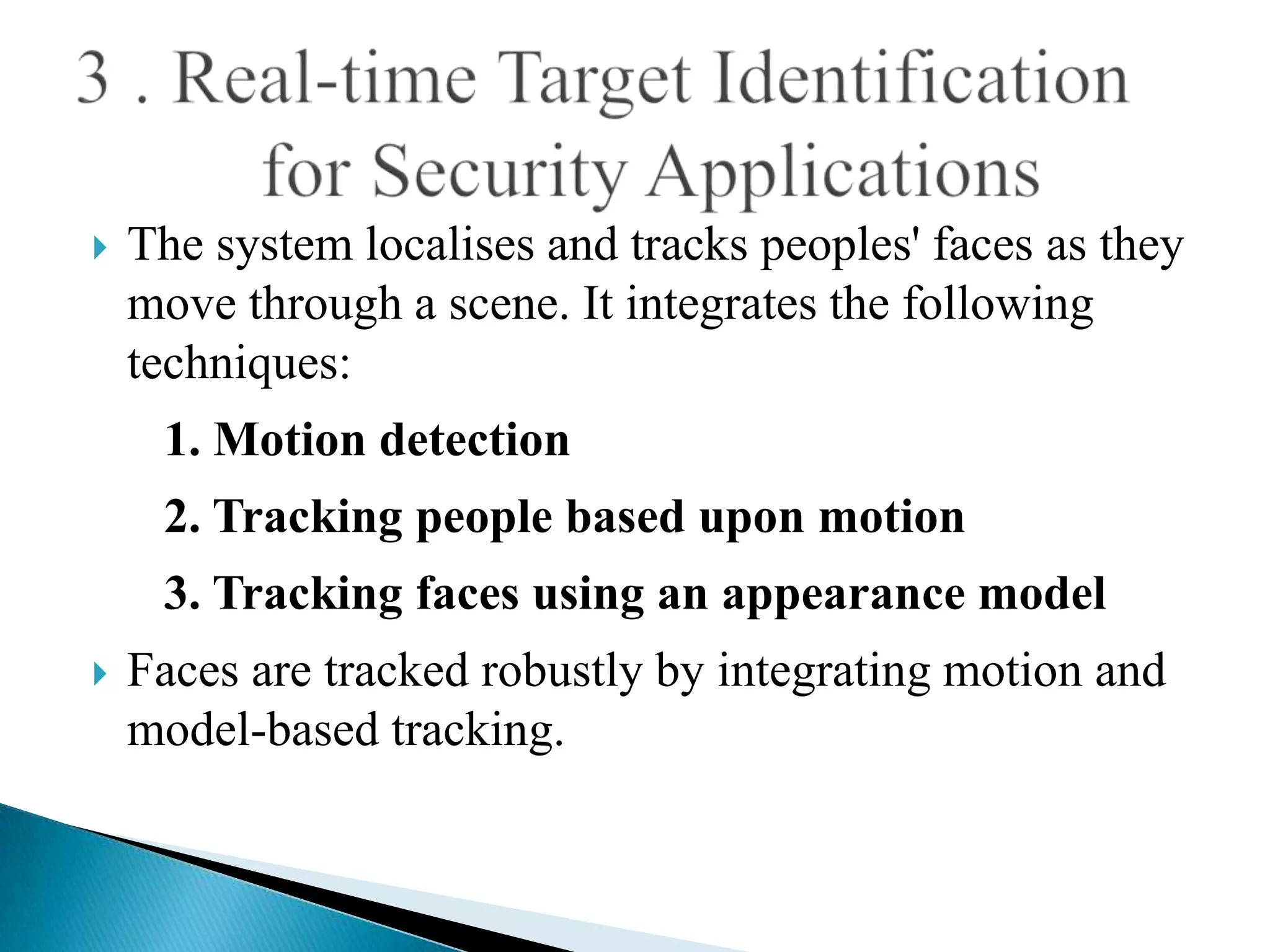    The system localises and tracks peoples' faces as they
    move through a scene. It integrates the following
    techniques:
     1. Motion detection
     2. Tracking people based upon motion
     3. Tracking faces using an appearance model
   Faces are tracked robustly by integrating motion and
    model-based tracking.
 