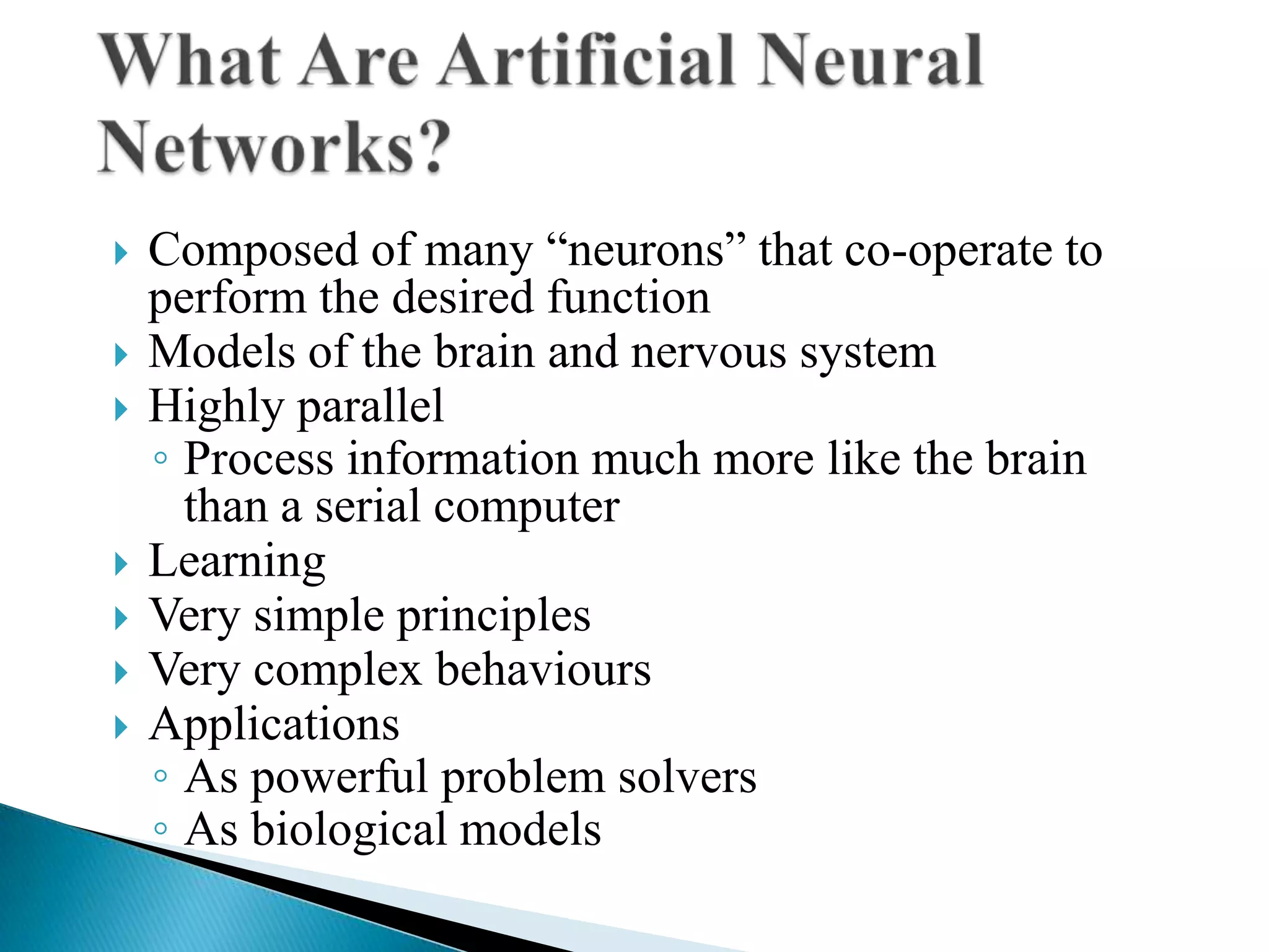    Composed of many “neurons” that co-operate to
    perform the desired function
   Models of the brain and nervous system
   Highly parallel
    ◦ Process information much more like the brain
      than a serial computer
   Learning
   Very simple principles
   Very complex behaviours
   Applications
    ◦ As powerful problem solvers
    ◦ As biological models
 