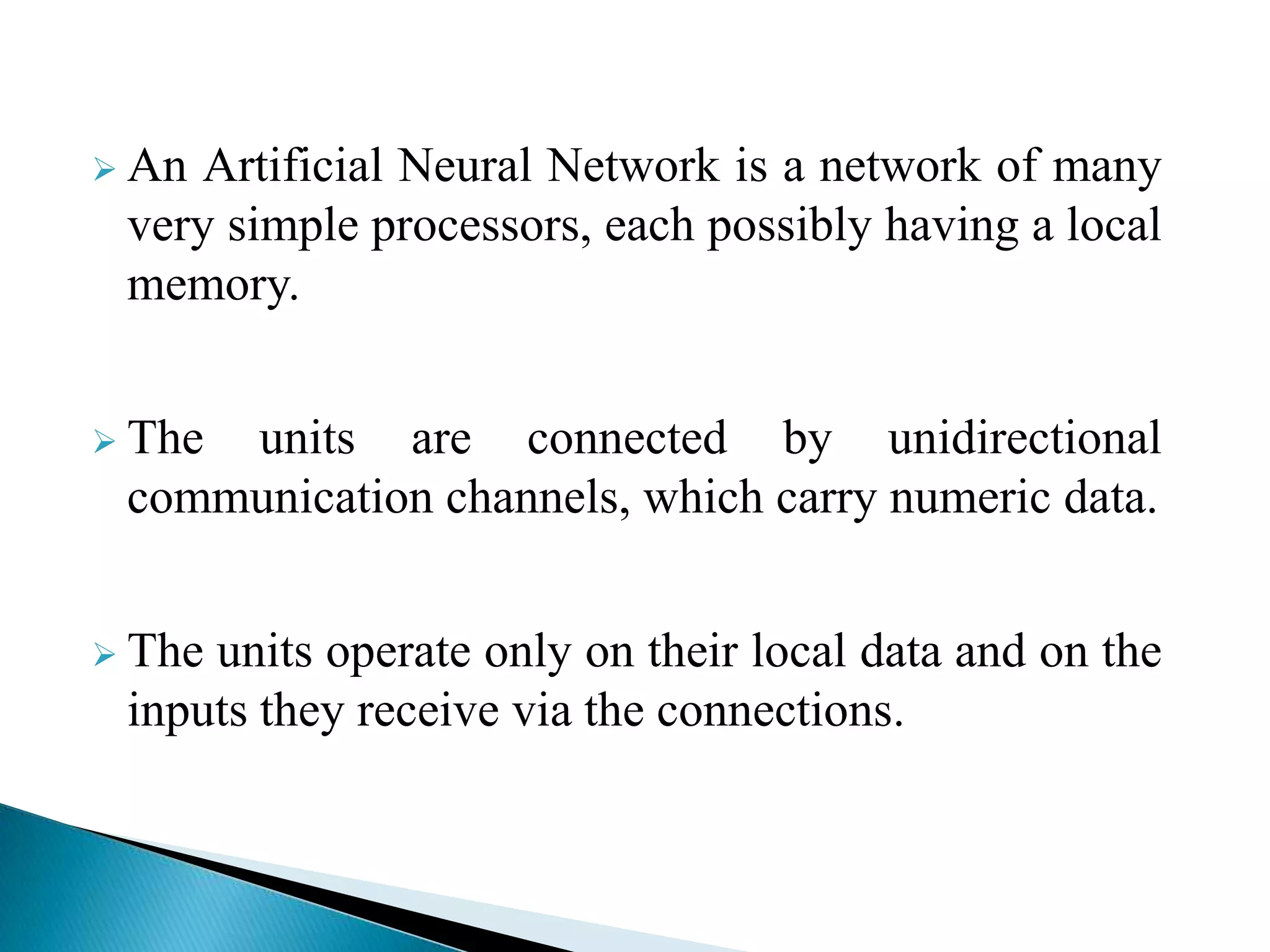  An Artificial Neural Network is a network of many
 very simple processors, each possibly having a local
 memory.


 Theunits are connected by unidirectional
 communication channels, which carry numeric data.


 Theunits operate only on their local data and on the
 inputs they receive via the connections.
 