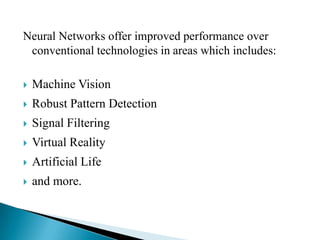 Neural Networks offer improved performance over
 conventional technologies in areas which includes:

   Machine Vision
   Robust Pattern Detection
   Signal Filtering
   Virtual Reality
   Artificial Life
   and more.
 