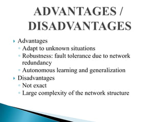    Advantages
    ◦ Adapt to unknown situations
    ◦ Robustness: fault tolerance due to network
      redundancy
    ◦ Autonomous learning and generalization
   Disadvantages
    ◦ Not exact
    ◦ Large complexity of the network structure
 