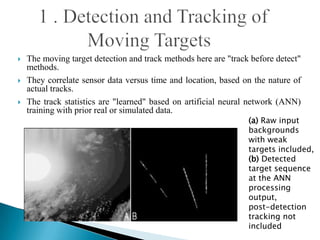    The moving target detection and track methods here are "track before detect"
    methods.
   They correlate sensor data versus time and location, based on the nature of
    actual tracks.
   The track statistics are "learned" based on artificial neural network (ANN)
    training with prior real or simulated data.
                                                                 (a) Raw input
                                                                 backgrounds
                                                                 with weak
                                                                 targets included,
                                                                 (b) Detected
                                                                 target sequence
                                                                 at the ANN
                                                                 processing
                                                                 output,
                                                                 post-detection
                                                                 tracking not
                                                                 included
 