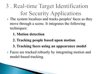    The system localises and tracks peoples' faces as they
    move through a scene. It integrates the following
    techniques:
     1. Motion detection
     2. Tracking people based upon motion
     3. Tracking faces using an appearance model
   Faces are tracked robustly by integrating motion and
    model-based tracking.
 